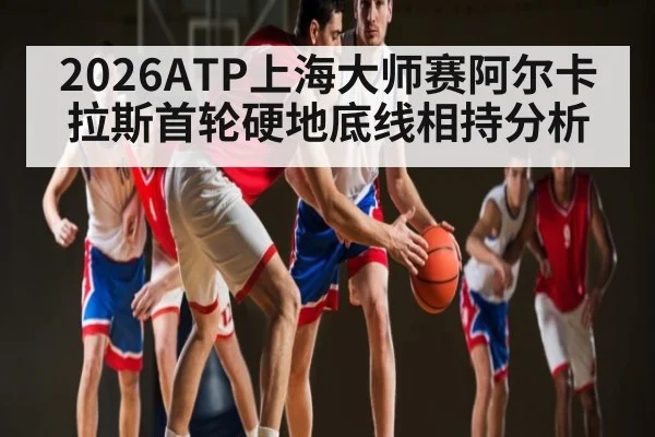 2026ATP上海大师赛阿尔卡拉斯首轮硬地底线相持分析
